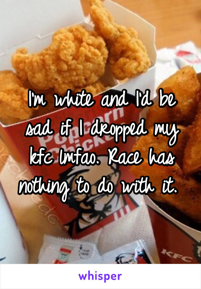 I'm white and I'd be sad if I dropped my kfc lmfao. Race has nothing to do with it. 