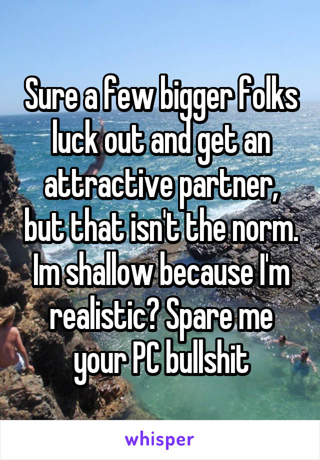 Sure a few bigger folks luck out and get an attractive partner, but that isn't the norm. Im shallow because I'm realistic? Spare me your PC bullshit