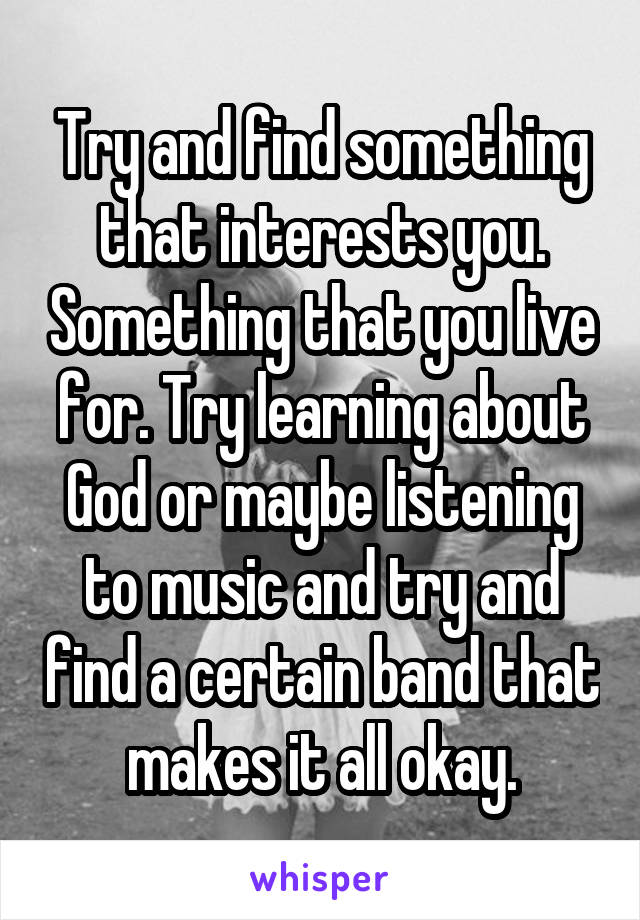 Try and find something that interests you. Something that you live for. Try learning about God or maybe listening to music and try and find a certain band that makes it all okay.