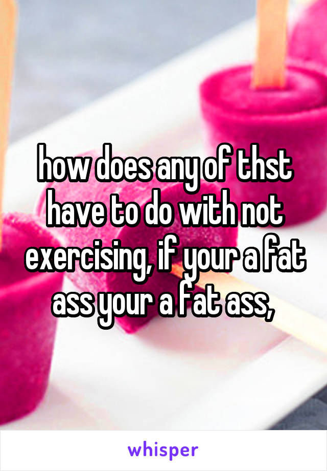 how does any of thst have to do with not exercising, if your a fat ass your a fat ass, 