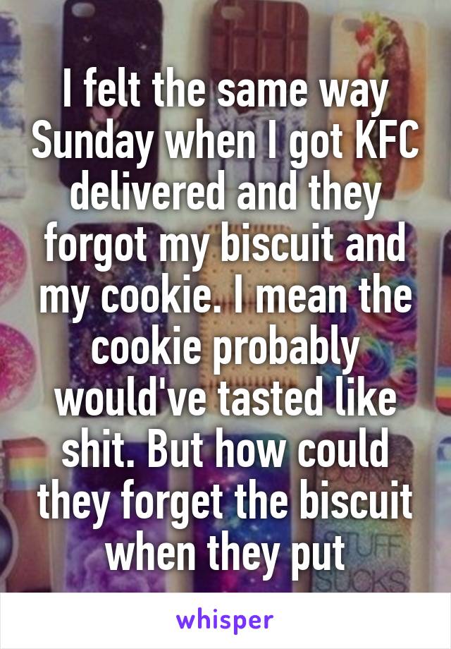 I felt the same way Sunday when I got KFC delivered and they forgot my biscuit and my cookie. I mean the cookie probably would've tasted like shit. But how could they forget the biscuit when they put