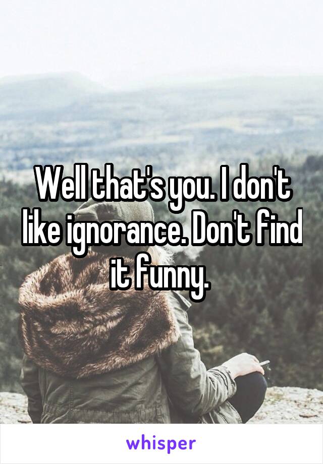 Well that's you. I don't like ignorance. Don't find it funny. 