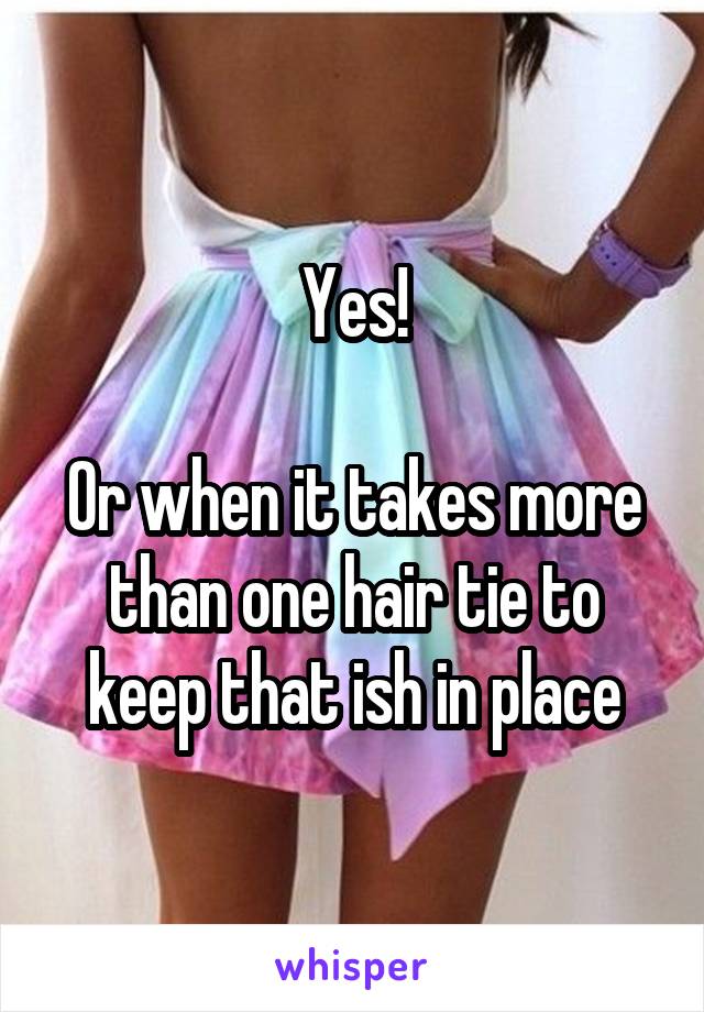 Yes!

Or when it takes more than one hair tie to keep that ish in place