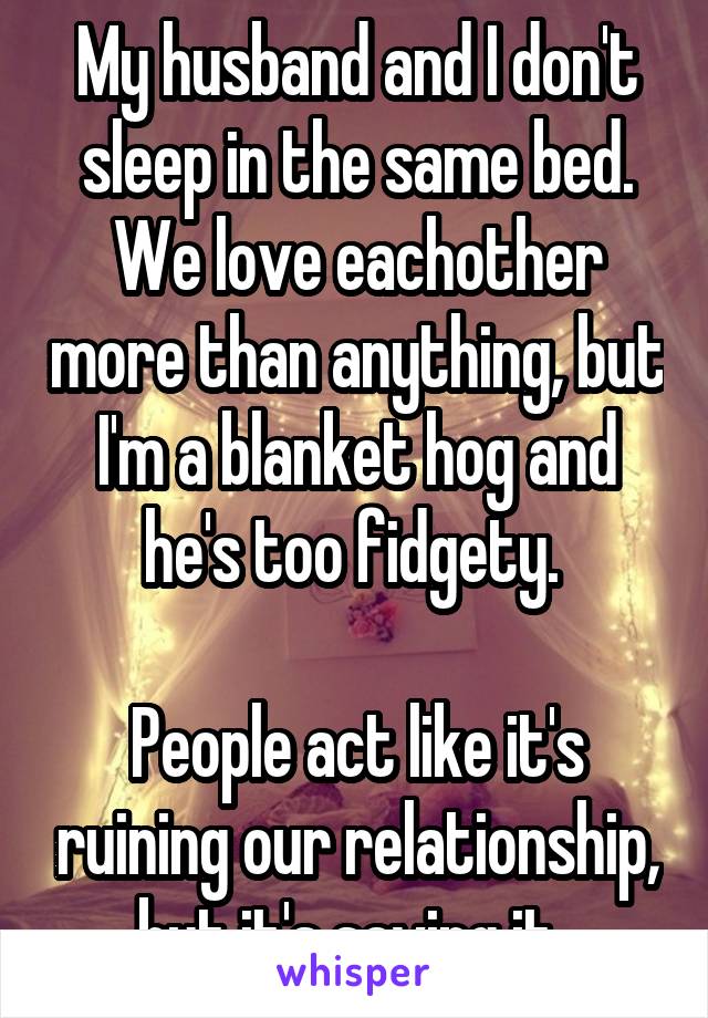 My husband and I don't sleep in the same bed. We love eachother more than anything, but I'm a blanket hog and he's too fidgety. 

People act like it's ruining our relationship, but it's saving it. 