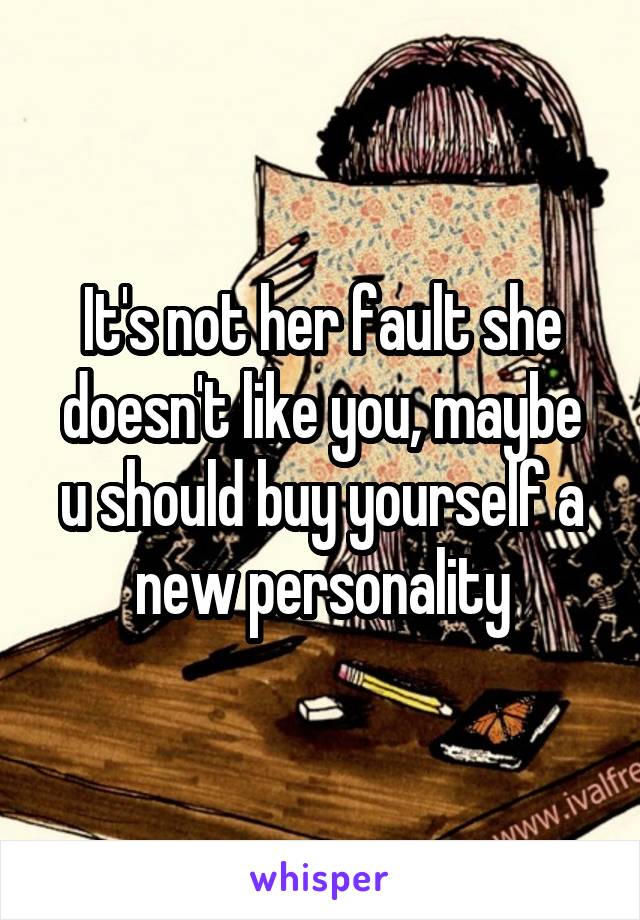It's not her fault she doesn't like you, maybe u should buy yourself a new personality