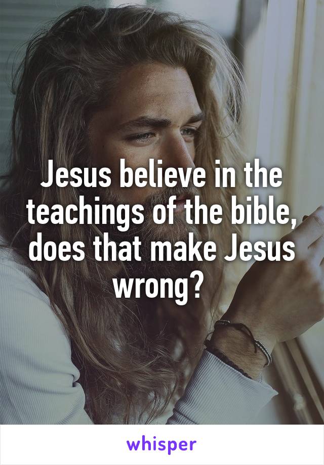 Jesus believe in the teachings of the bible, does that make Jesus wrong? 