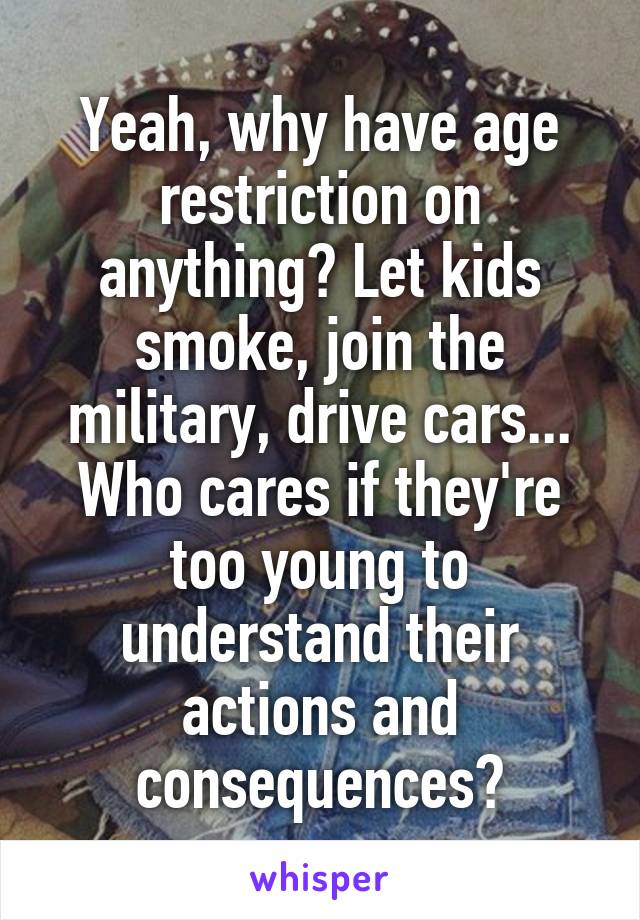 Yeah, why have age restriction on anything? Let kids smoke, join the military, drive cars... Who cares if they're too young to understand their actions and consequences?