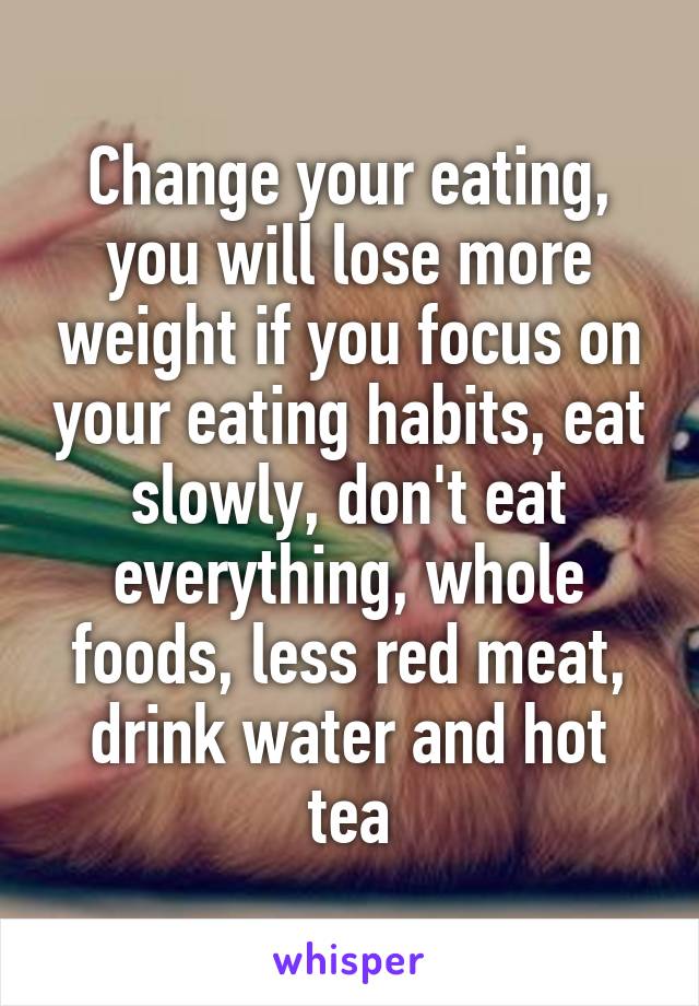 Change your eating, you will lose more weight if you focus on your eating habits, eat slowly, don't eat everything, whole foods, less red meat, drink water and hot tea
