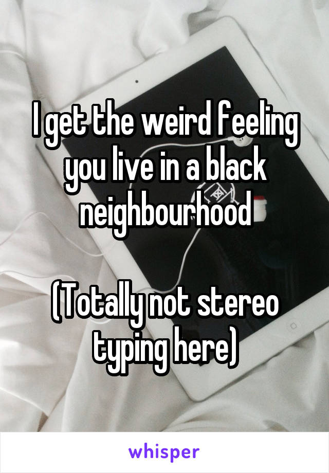 I get the weird feeling you live in a black neighbourhood

(Totally not stereo typing here)