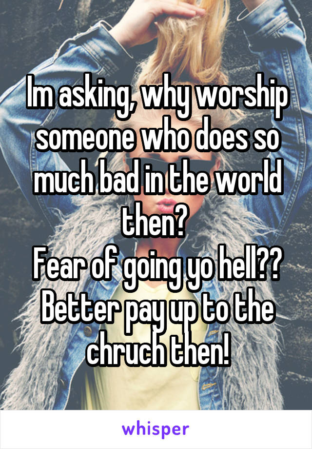 Im asking, why worship someone who does so much bad in the world then? 
Fear of going yo hell?? Better pay up to the chruch then!