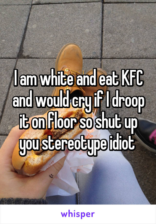 I am white and eat KFC and would cry if I droop it on floor so shut up you stereotype idiot 