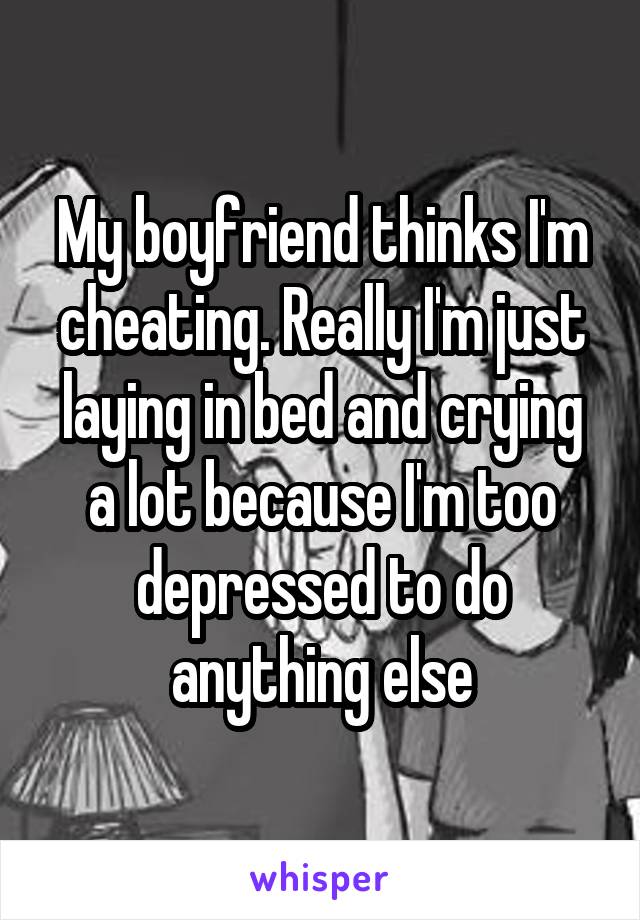 My boyfriend thinks I'm cheating. Really I'm just laying in bed and crying a lot because I'm too depressed to do anything else