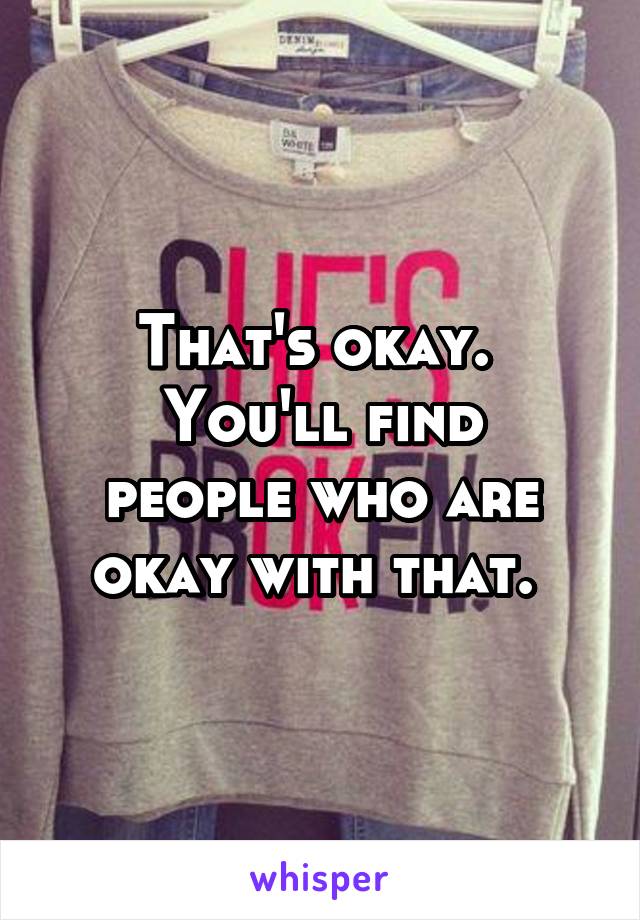 That's okay. 
You'll find people who are okay with that. 