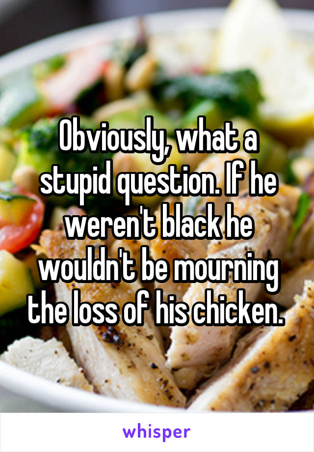 Obviously, what a stupid question. If he weren't black he wouldn't be mourning the loss of his chicken. 