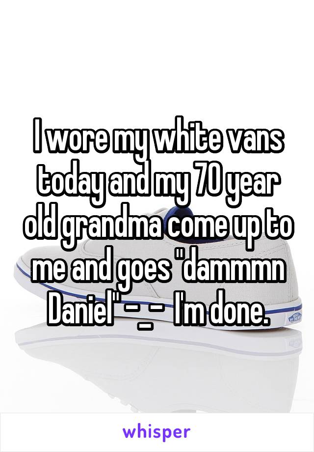 I wore my white vans today and my 70 year old grandma come up to me and goes "dammmn Daniel" -_-  I'm done.