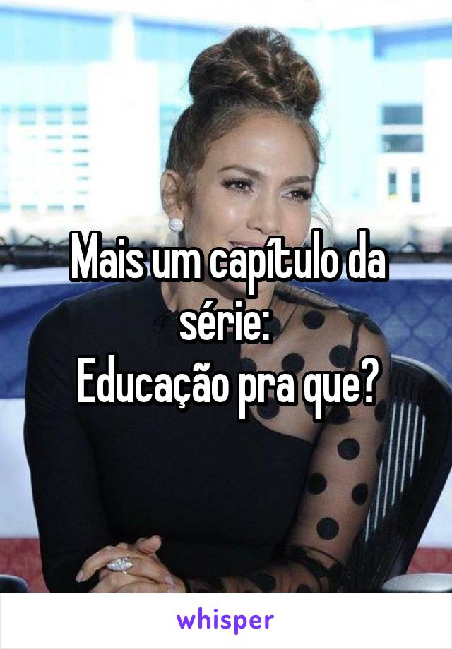 Mais um capítulo da série: 
Educação pra que?