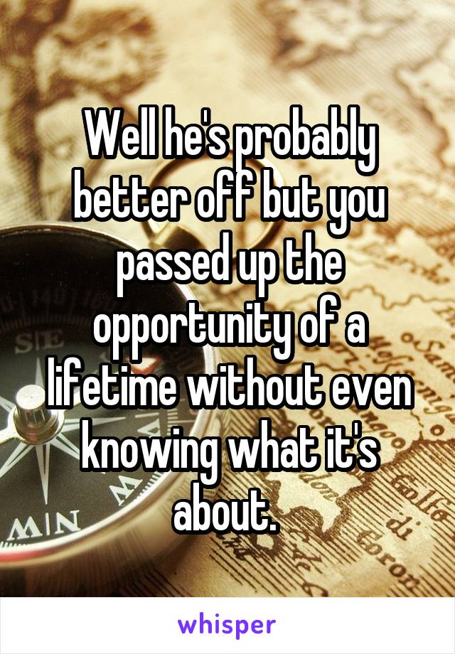 Well he's probably better off but you passed up the opportunity of a lifetime without even knowing what it's about. 