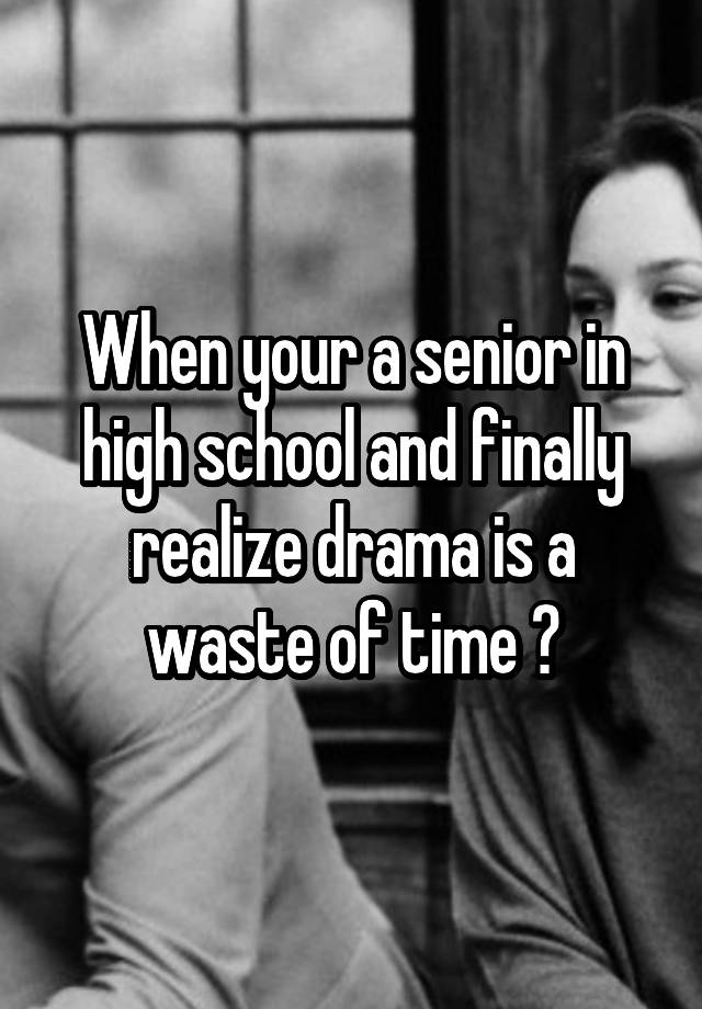 when-your-a-senior-in-high-school-and-finally-realize-drama-is-a-waste