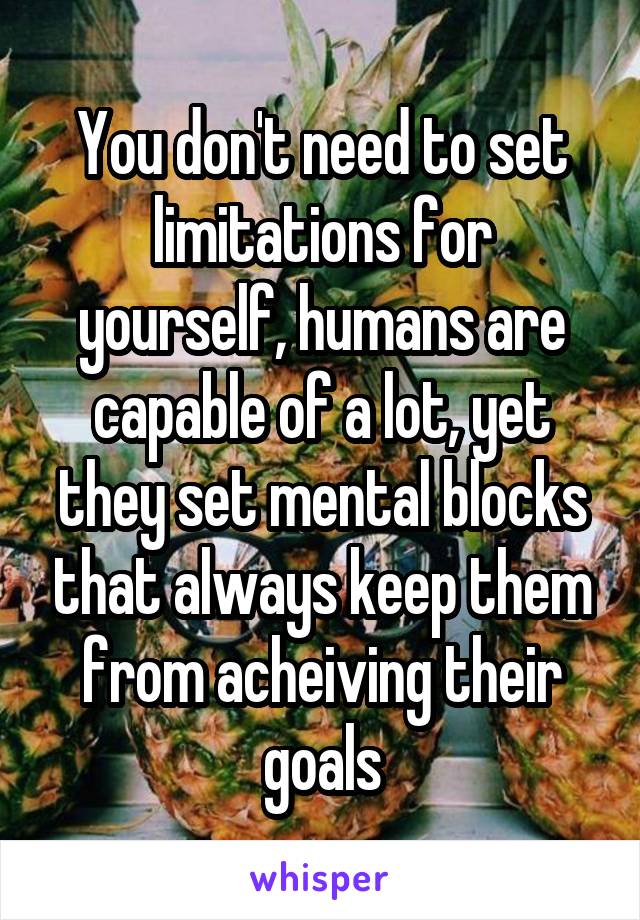 You don't need to set limitations for yourself, humans are capable of a lot, yet they set mental blocks that always keep them from acheiving their goals