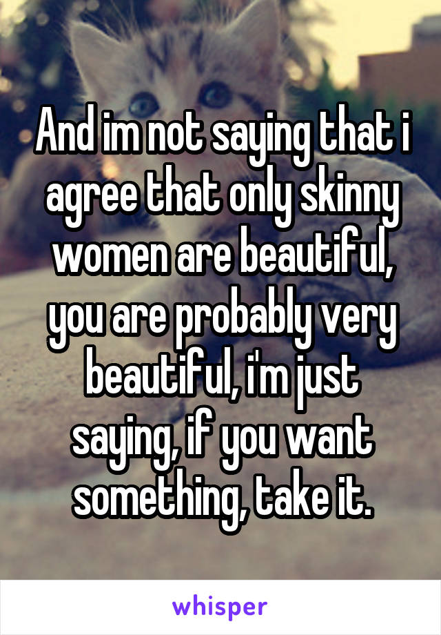 And im not saying that i agree that only skinny women are beautiful, you are probably very beautiful, i'm just saying, if you want something, take it.