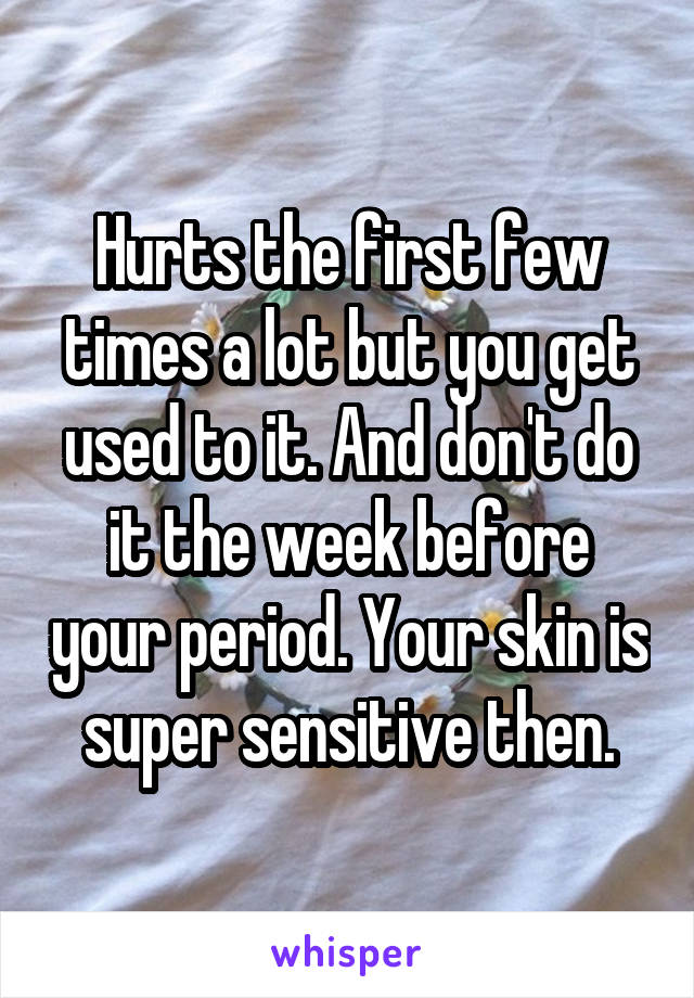 Hurts the first few times a lot but you get used to it. And don't do it the week before your period. Your skin is super sensitive then.