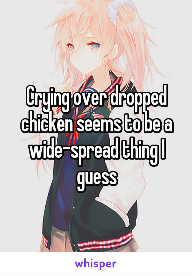 Crying over dropped chicken seems to be a wide-spread thing I guess