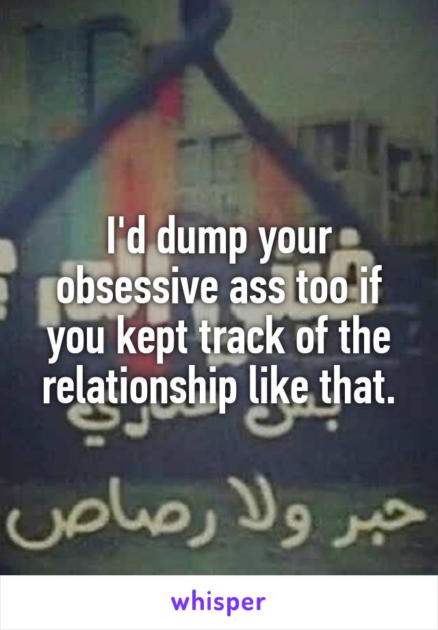 I'd dump your obsessive ass too if you kept track of the relationship like that.
