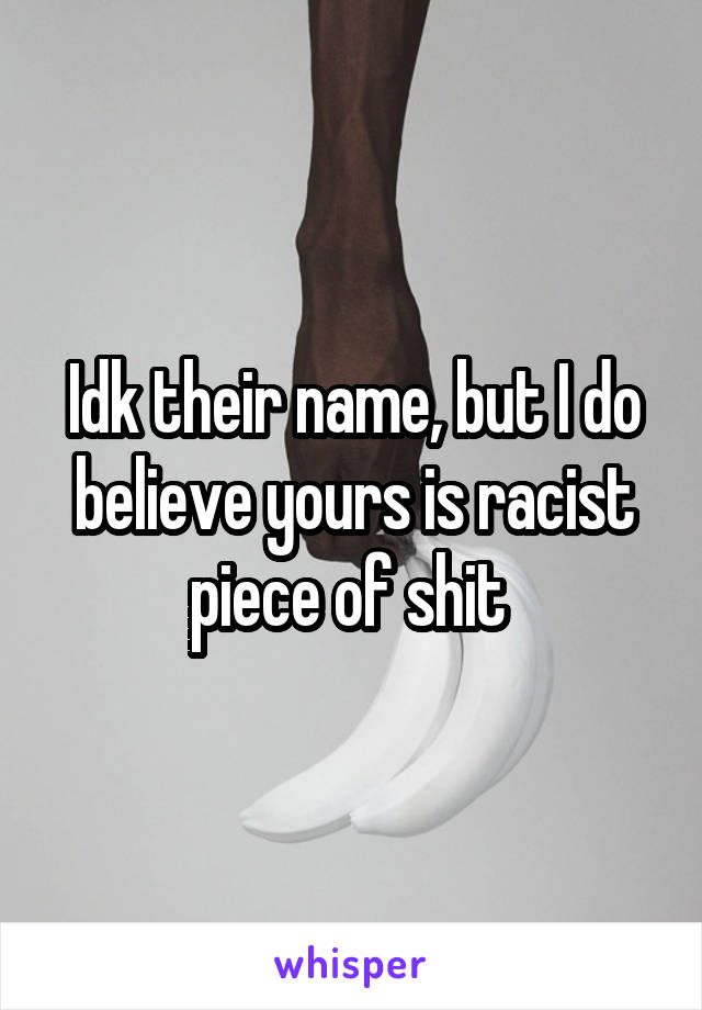 Idk their name, but I do believe yours is racist piece of shit 