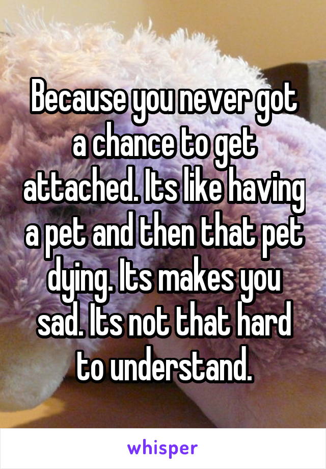 Because you never got a chance to get attached. Its like having a pet and then that pet dying. Its makes you sad. Its not that hard to understand.