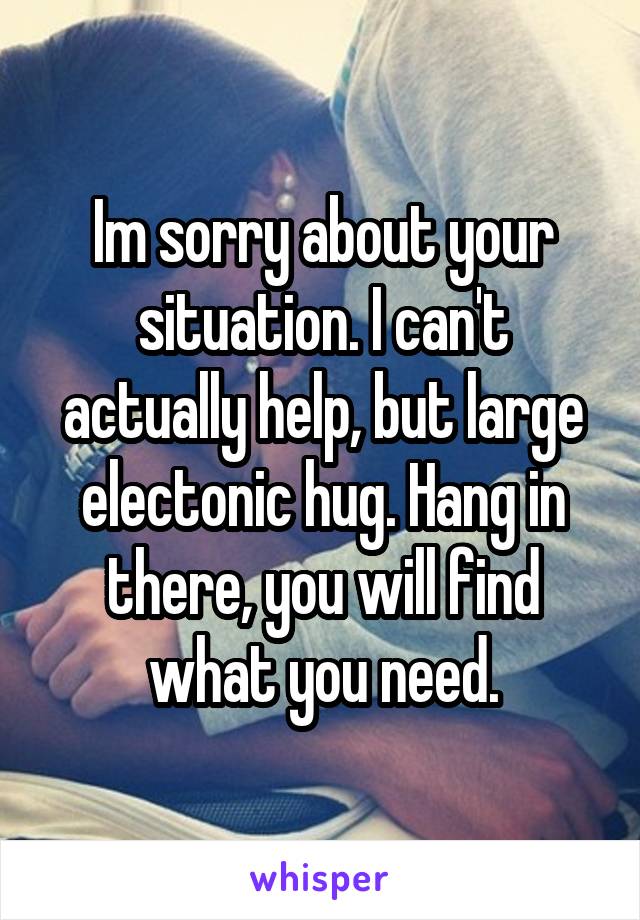 Im sorry about your situation. I can't actually help, but large electonic hug. Hang in there, you will find what you need.