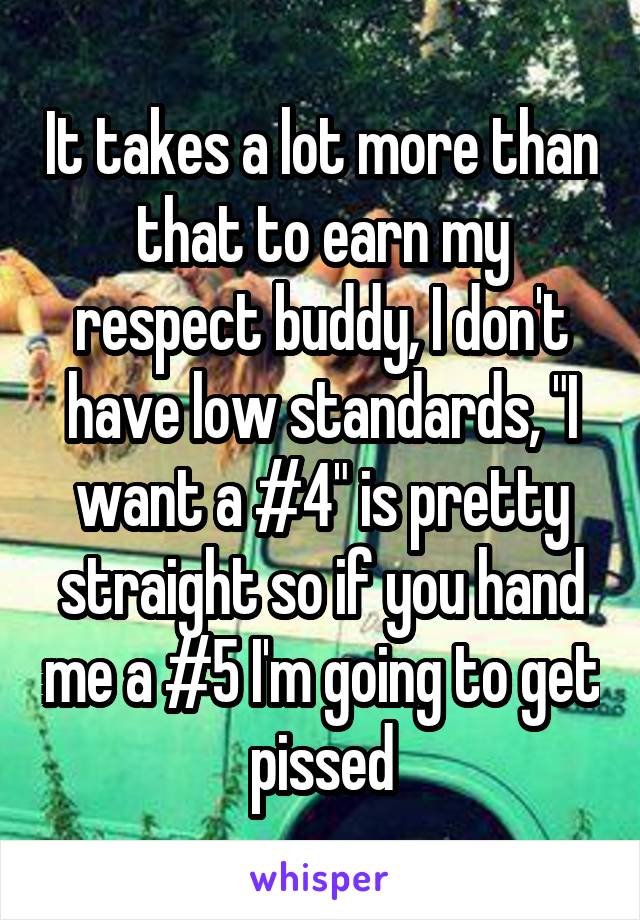 It takes a lot more than that to earn my respect buddy, I don't have low standards, "I want a #4" is pretty straight so if you hand me a #5 I'm going to get pissed