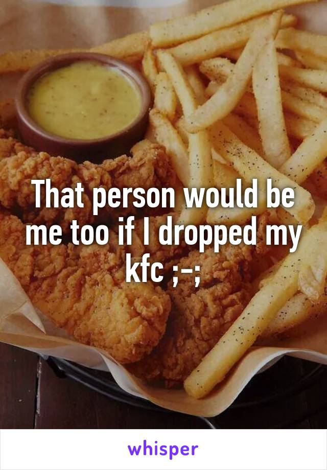 That person would be me too if I dropped my kfc ;-;
