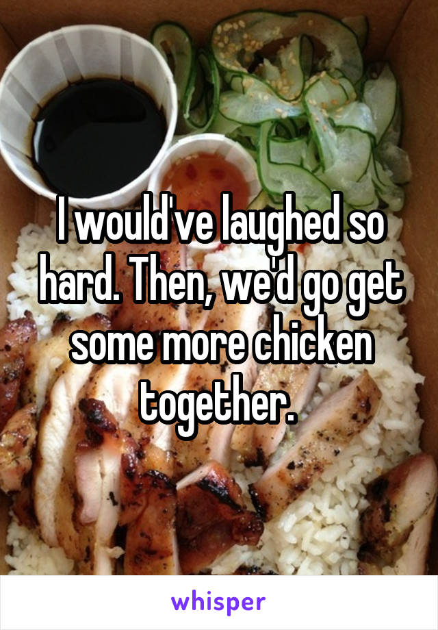 I would've laughed so hard. Then, we'd go get some more chicken together. 