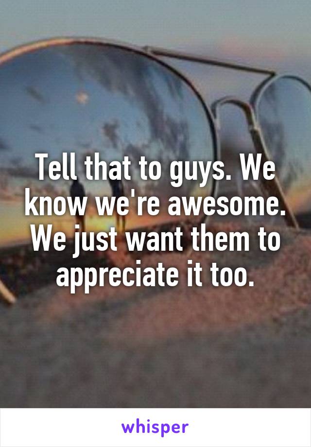 Tell that to guys. We know we're awesome. We just want them to appreciate it too.