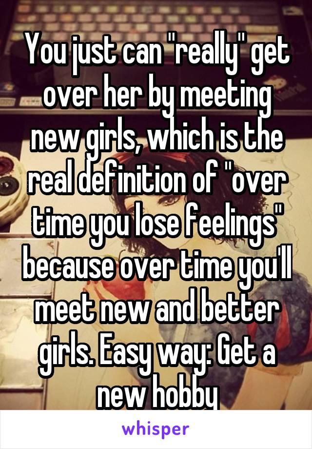 You just can "really" get over her by meeting new girls, which is the real definition of "over time you lose feelings" because over time you'll meet new and better girls. Easy way: Get a new hobby