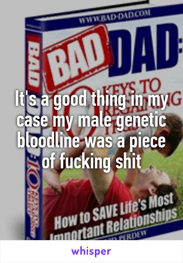 It's a good thing in my case my male genetic bloodline was a piece of fucking shit