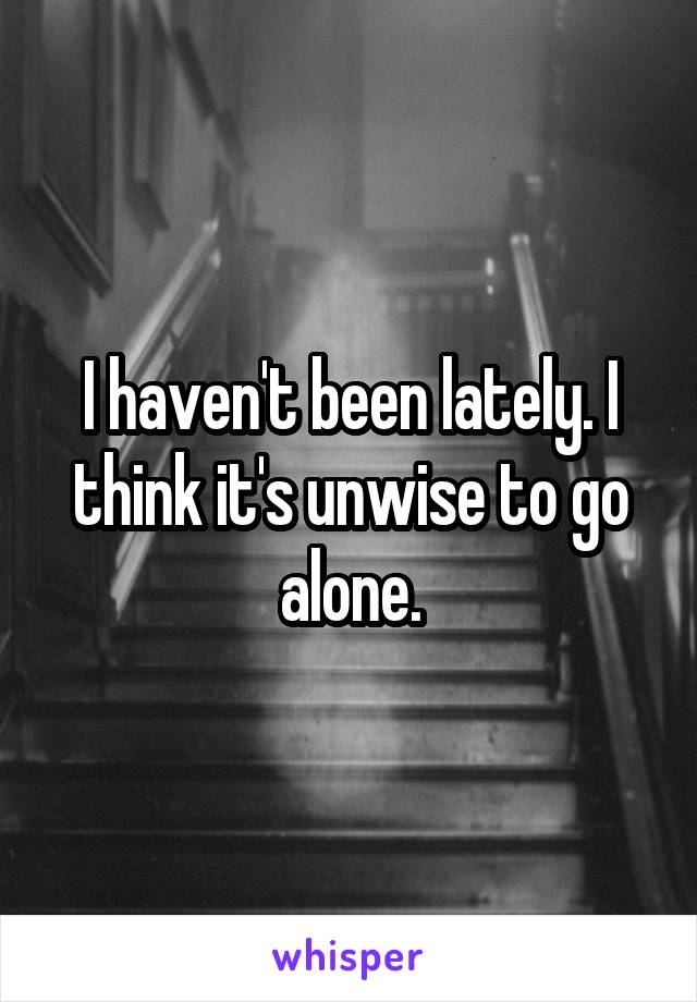 I haven't been lately. I think it's unwise to go alone.