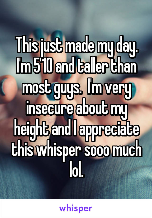 This just made my day. I'm 5'10 and taller than most guys.  I'm very insecure about my height and I appreciate this whisper sooo much lol.