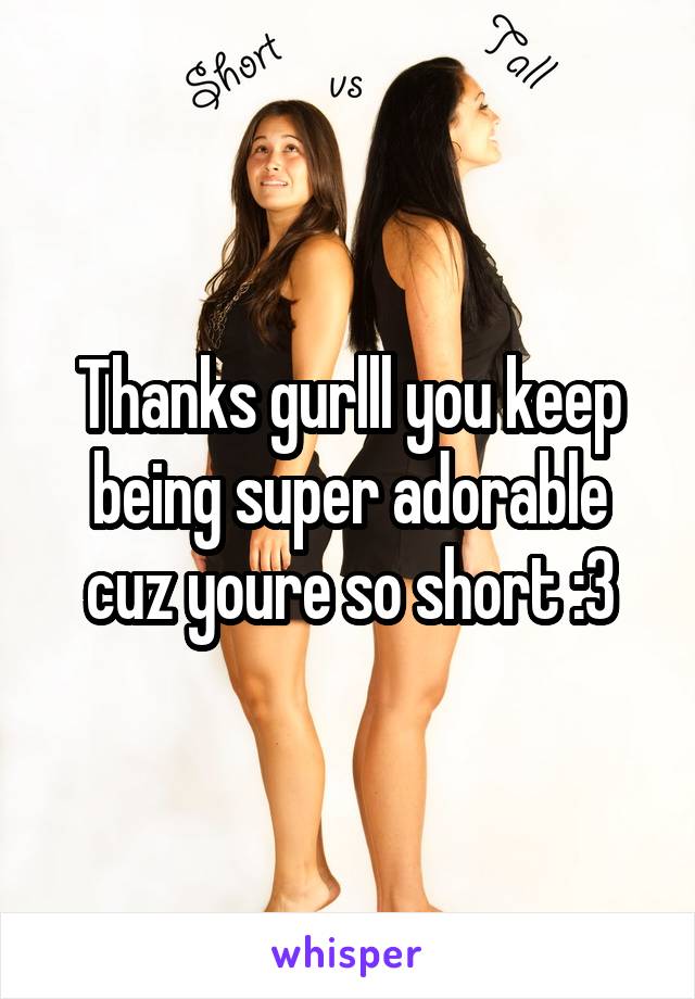 Thanks gurlll you keep being super adorable cuz youre so short :3