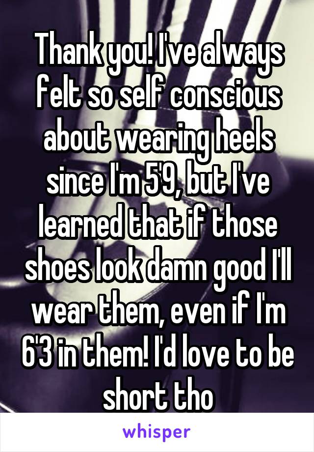 Thank you! I've always felt so self conscious about wearing heels since I'm 5'9, but I've learned that if those shoes look damn good I'll wear them, even if I'm 6'3 in them! I'd love to be short tho