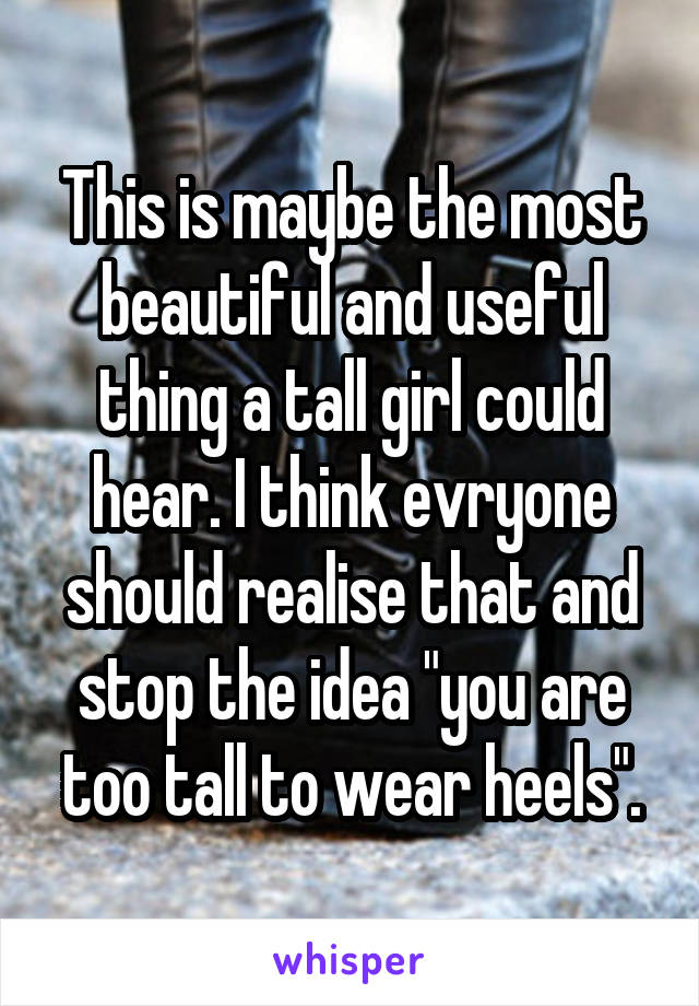 This is maybe the most beautiful and useful thing a tall girl could hear. I think evryone should realise that and stop the idea "you are too tall to wear heels".