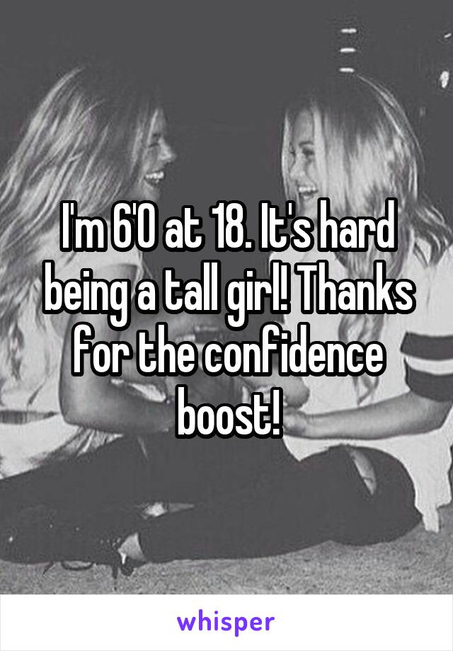 I'm 6'0 at 18. It's hard being a tall girl! Thanks for the confidence boost!