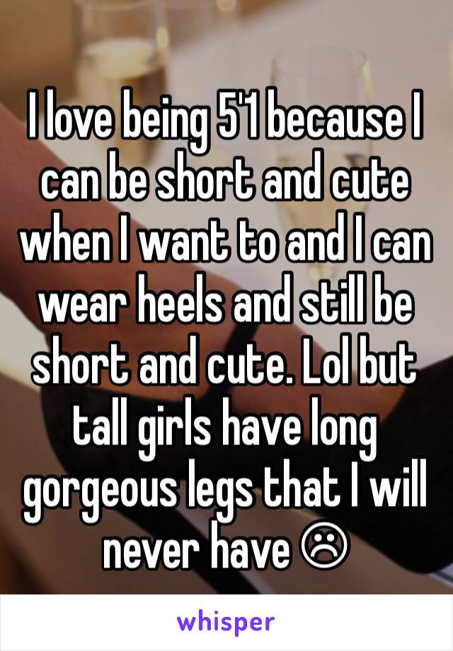 I love being 5'1 because I can be short and cute when I want to and I can wear heels and still be short and cute. Lol but tall girls have long gorgeous legs that I will never have ☹