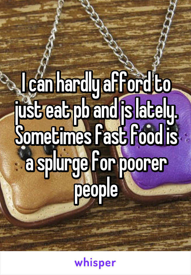 I can hardly afford to just eat pb and js lately. Sometimes fast food is a splurge for poorer people