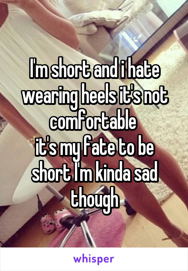 I'm short and i hate wearing heels it's not comfortable 
it's my fate to be short I'm kinda sad though