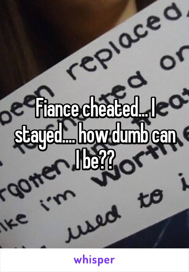Fiance cheated... I stayed.... how dumb can I be??