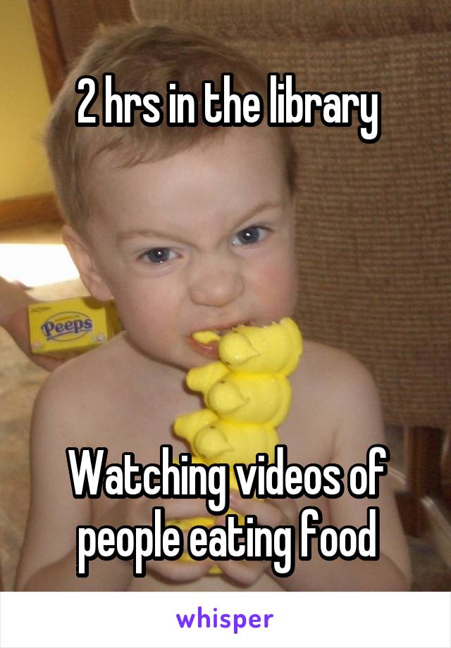 2 hrs in the library





Watching videos of people eating food