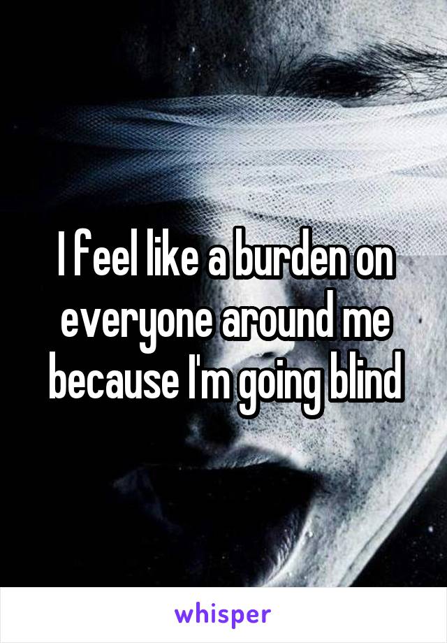 I feel like a burden on everyone around me because I'm going blind
