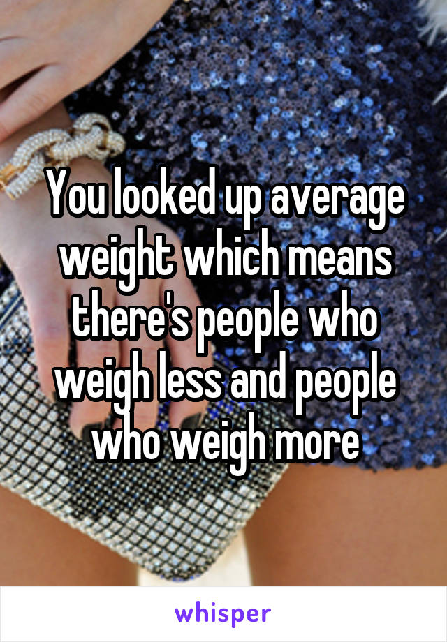 You looked up average weight which means there's people who weigh less and people who weigh more