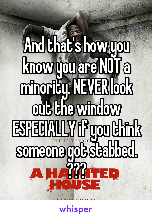 And that's how you know you are NOT a minority. NEVER look out the window ESPECIALLY if you think someone got stabbed. 😂😂😂